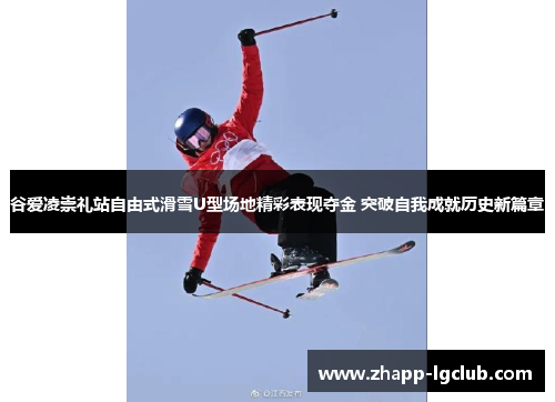 谷爱凌崇礼站自由式滑雪U型场地精彩表现夺金 突破自我成就历史新篇章