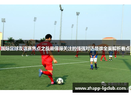 国际足球友谊赛焦点之战最值得关注的强强对话是谁全面解析看点